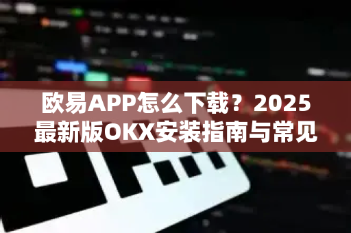 欧易APP怎么下载？2025最新版OKX安装指南与常见问题解答