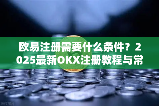 欧易注册需要什么条件？2025最新OKX注册教程与常见问题解答