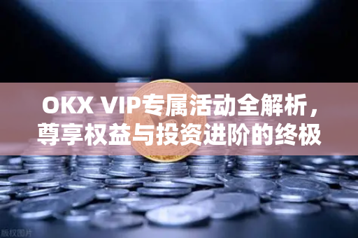 OKX VIP专属活动全解析，尊享权益与投资进阶的终极指南