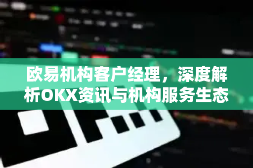 欧易机构客户经理，深度解析OKX资讯与机构服务生态