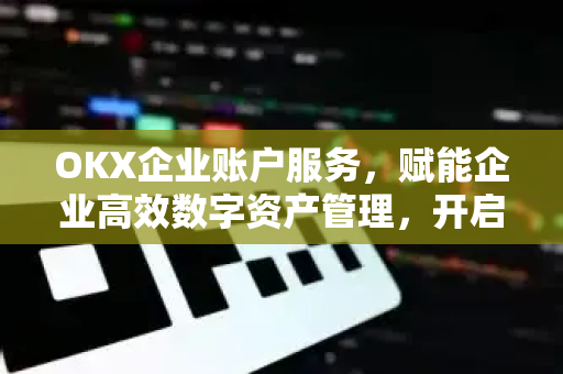 OKX企业账户服务，赋能企业高效数字资产管理，开启全球合规交易新纪元
