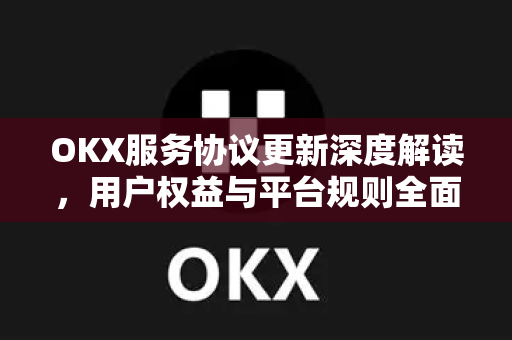 OKX服务协议更新深度解读，用户权益与平台规则全面升级
