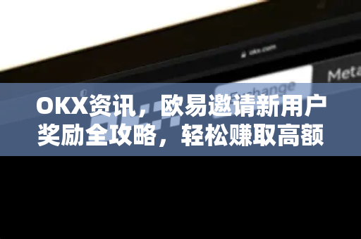 OKX资讯，欧易邀请新用户奖励全攻略，轻松赚取高额返佣
