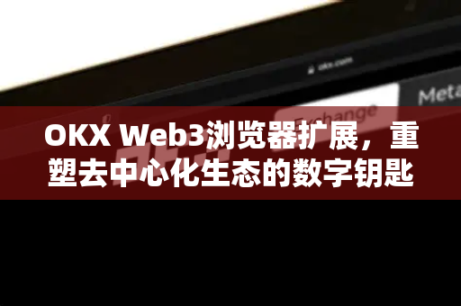 OKX Web3浏览器扩展，重塑去中心化生态的数字钥匙