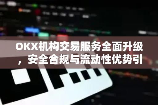 OKX机构交易服务全面升级，安全合规与流动性优势引领数字资产新格局