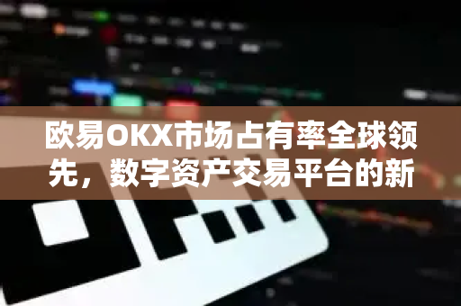 欧易OKX市场占有率全球领先，数字资产交易平台的新格局